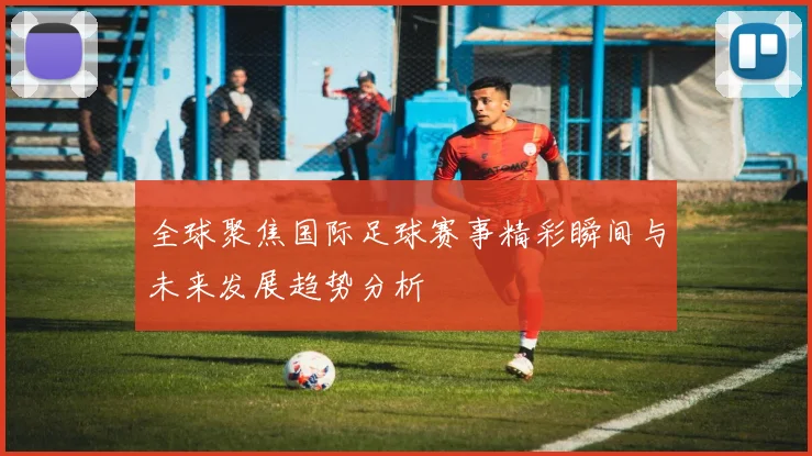 全球聚焦国际足球赛事精彩瞬间与未来发展趋势分析