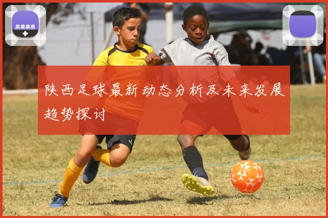 陕西足球最新动态分析及未来发展趋势探讨