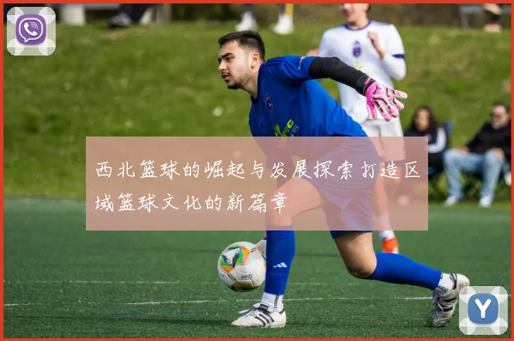 西北篮球的崛起与发展探索打造区域篮球文化的新篇章