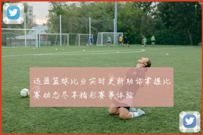 迅盈篮球比分实时更新助你掌握比赛动态尽享精彩赛事体验