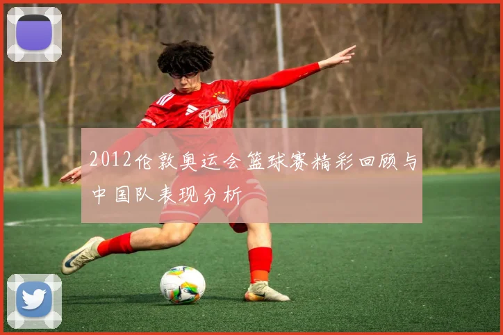 2012伦敦奥运会篮球赛精彩回顾与中国队表现分析