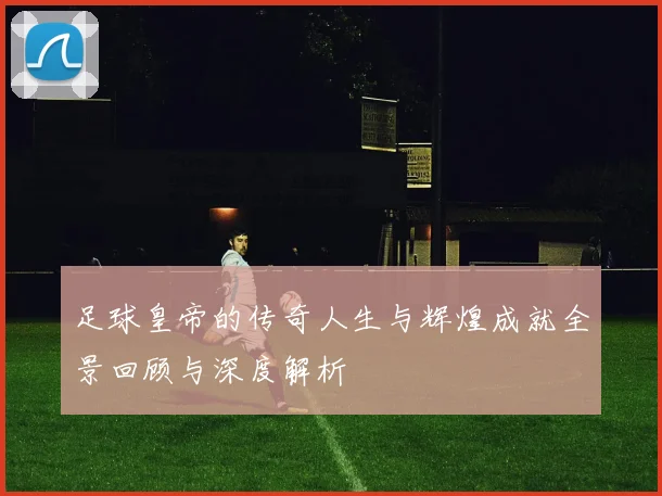 足球皇帝的传奇人生与辉煌成就全景回顾与深度解析