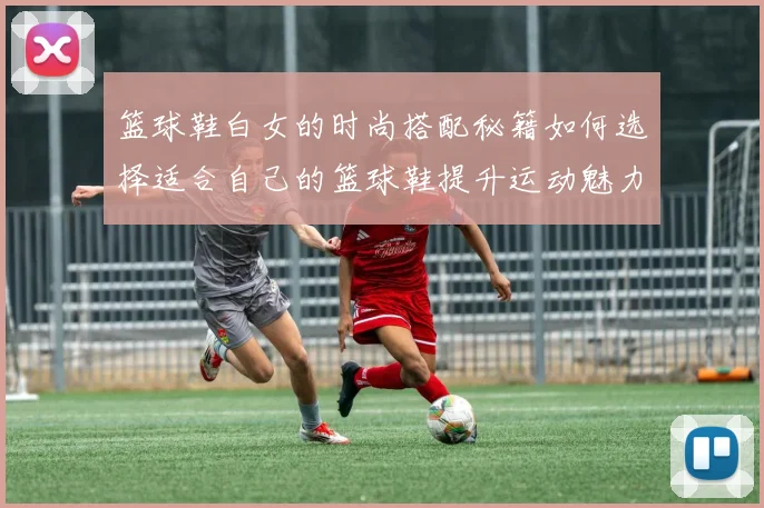 篮球鞋白女的时尚搭配秘籍如何选择适合自己的篮球鞋提升运动魅力