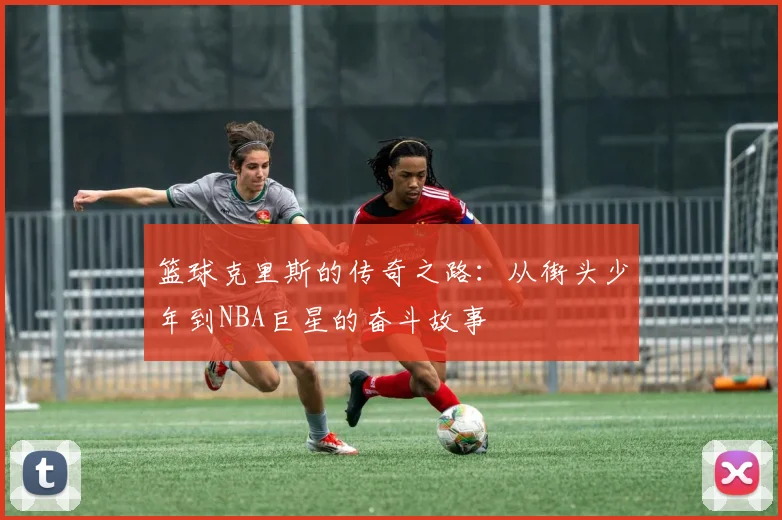 篮球克里斯的传奇之路：从街头少年到NBA巨星的奋斗故事