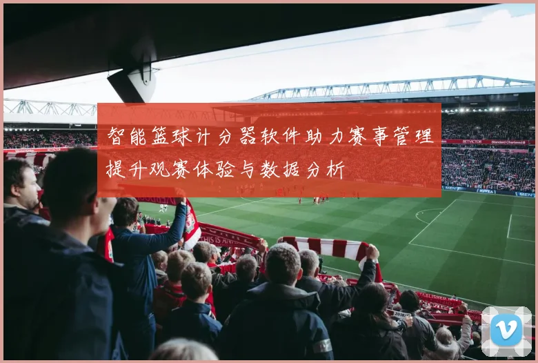 智能篮球计分器软件助力赛事管理提升观赛体验与数据分析