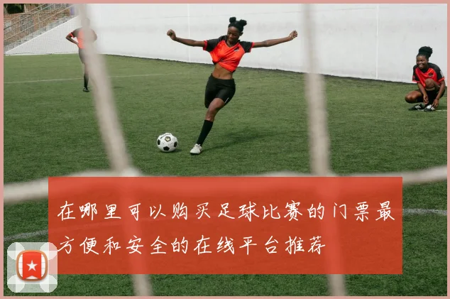 在哪里可以购买足球比赛的门票最方便和安全的在线平台推荐