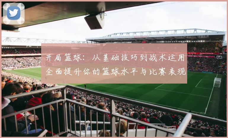 开局篮球：从基础技巧到战术运用全面提升你的篮球水平与比赛表现